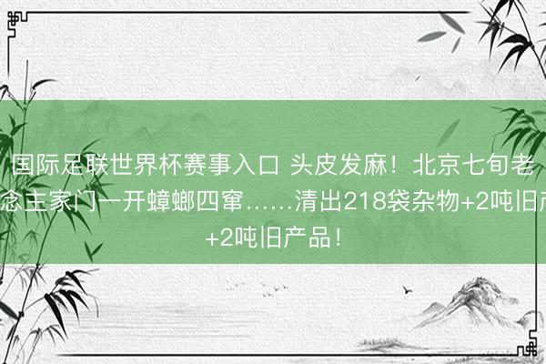 国际足联世界杯赛事入口 头皮发麻！北京七旬老东说念主家门一开蟑螂四窜……清出218袋杂物+2吨旧产品！