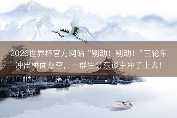 2026世界杯官方网站 “别动！别动！”三轮车冲出桥面悬空，一群生分东谈主冲了上去！