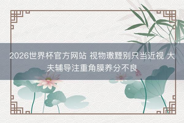 2026世界杯官方网站 视物璷黫别只当近视 大夫辅导注重角膜养分不良