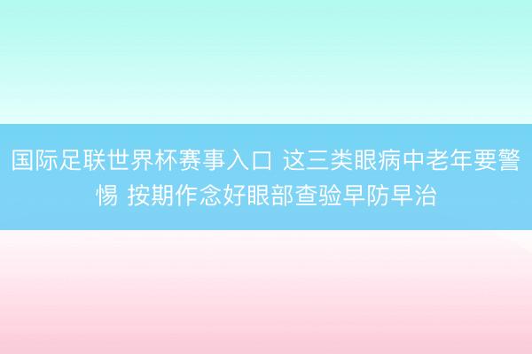 国际足联世界杯赛事入口 这三类眼病中老年要警惕 按期作念好眼部查验早防早治