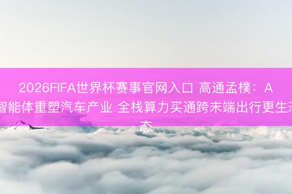 2026FIFA世界杯赛事官网入口 高通孟樸：AI智能体重塑汽车产业 全栈算力买通跨末端出行更生态