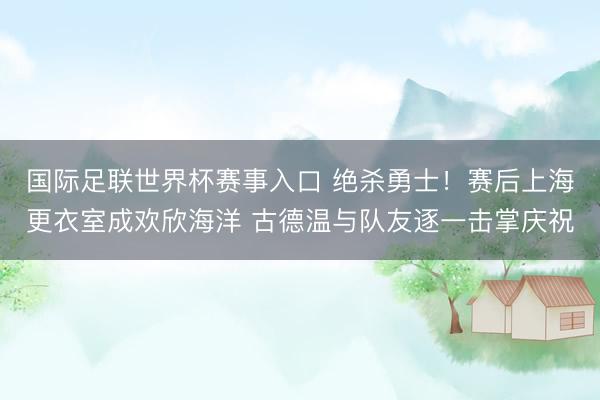 国际足联世界杯赛事入口 绝杀勇士！赛后上海更衣室成欢欣海洋 古德温与队友逐一击掌庆祝