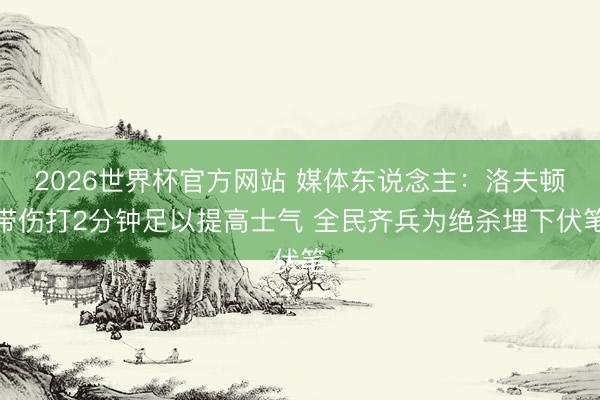 2026世界杯官方网站 媒体东说念主：洛夫顿带伤打2分钟足以提高士气 全民齐兵为绝杀埋下伏笔