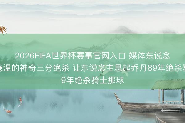 2026FIFA世界杯赛事官网入口 媒体东说念主：古德温的神奇三分绝杀 让东说念主思起乔丹89年绝杀骑士那球