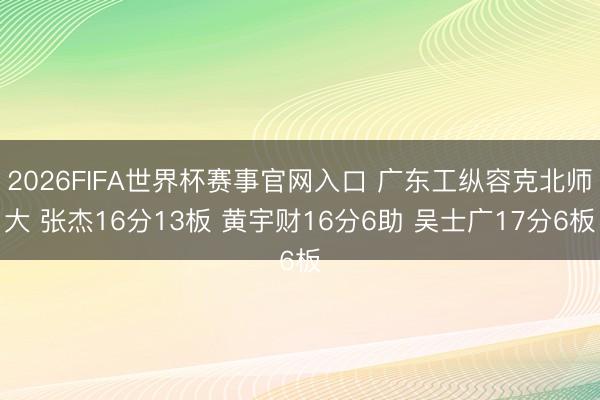 2026FIFA世界杯赛事官网入口 广东工纵容克北师大 张杰16分13板 黄宇财16分6助 吴士广17分6板