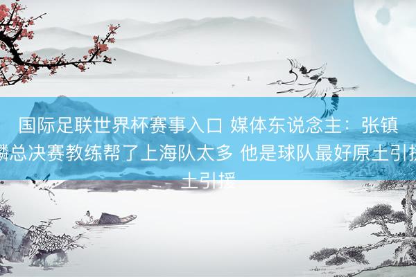 国际足联世界杯赛事入口 媒体东说念主:张镇麟总决赛教练帮了上海队太多 他是球队最好原土引援