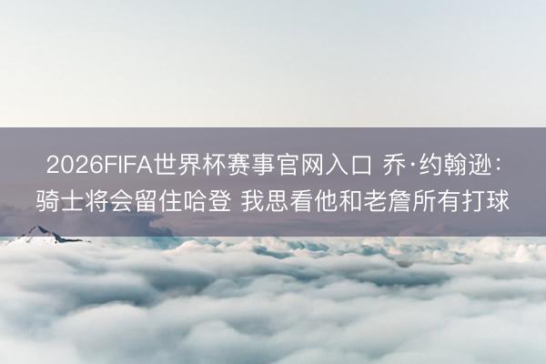2026FIFA世界杯赛事官网入口 乔·约翰逊：骑士将会留住哈登 我思看他和老詹所有打球