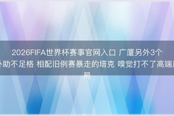 2026FIFA世界杯赛事官网入口 广厦另外3个外助不足格 相配旧例赛暴走的塔克 嗅觉打不了高端局
