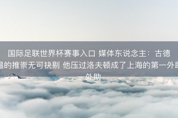 国际足联世界杯赛事入口 媒体东说念主：古德温的推崇无可抉剔 他压过洛夫顿成了上海的第一外助