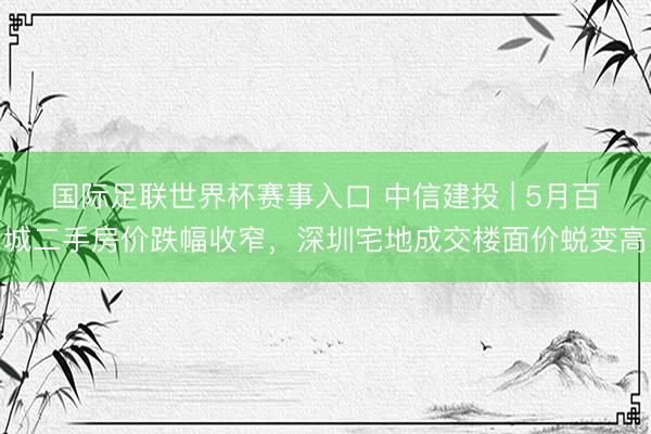 国际足联世界杯赛事入口 中信建投 | 5月百城二手房价跌幅收窄,深圳宅地成交楼面价蜕变高
