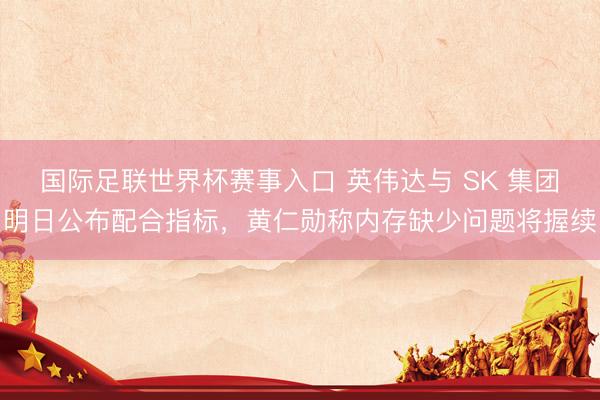 国际足联世界杯赛事入口 英伟达与 SK 集团明日公布配合指标，黄仁勋称内存缺少问题将握续
