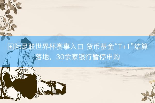 国际足联世界杯赛事入口 货币基金“T+1”结算落地，30余家银行暂停申购