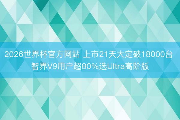 2026世界杯官方网站 上市21天大定破18000台 智界V9用户超80%选Ultra高阶版
