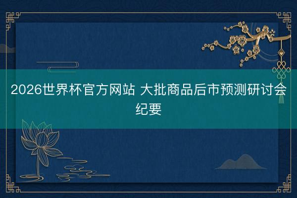 2026世界杯官方网站 大批商品后市预测研讨会纪要