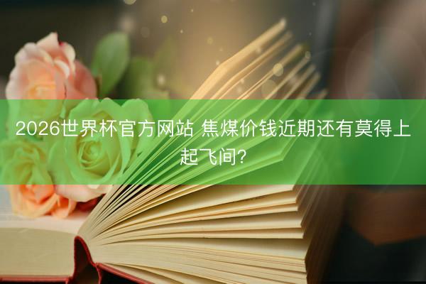 2026世界杯官方网站 焦煤价钱近期还有莫得上起飞间?