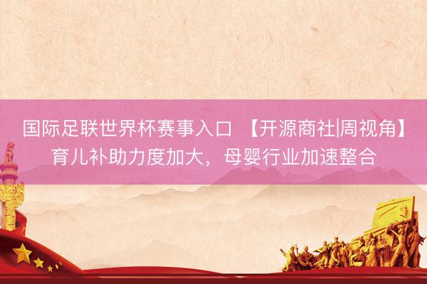 国际足联世界杯赛事入口 【开源商社|周视角】育儿补助力度加大，母婴行业加速整合