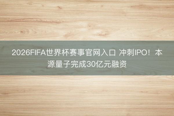 2026FIFA世界杯赛事官网入口 冲刺IPO！本源量子完成30亿元融资