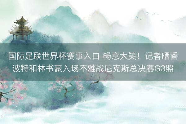 国际足联世界杯赛事入口 畅意大笑!记者晒香波特和林书豪入场不雅战尼克斯总决赛G3照