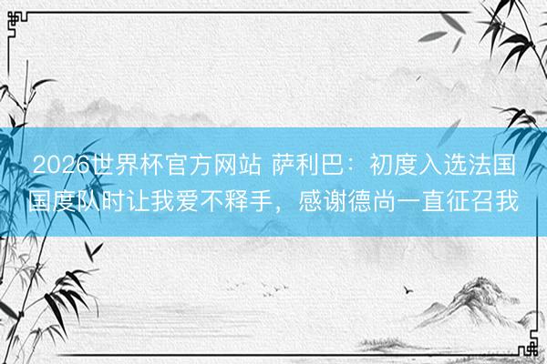 2026世界杯官方网站 萨利巴:初度入选法国国度队时让我爱不释手,感谢德尚一直征召我