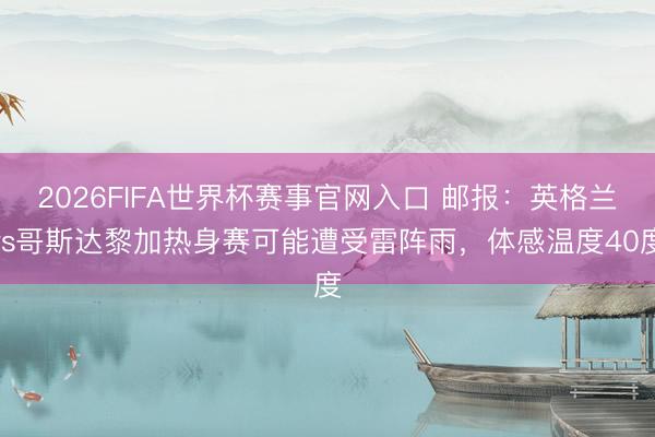 2026FIFA世界杯赛事官网入口 邮报:英格兰vs哥斯达黎加热身赛可能遭受雷阵雨,体感温度40度
