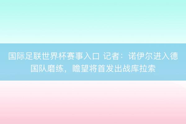 国际足联世界杯赛事入口 记者：诺伊尔进入德国队磨练，瞻望将首发出战库拉索