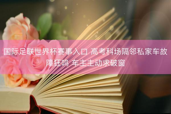 国际足联世界杯赛事入口 高考科场隔邻私家车故障狂鸣 车主主动求破窗