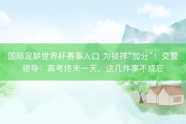 国际足联世界杯赛事入口 为祯祥“加分”！交警领导：高考终末一天，这几件事不成忘