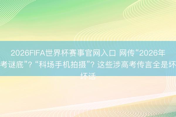 2026FIFA世界杯赛事官网入口 网传“2026年高考谜底”? “科场手机拍摄”? 这些涉高考传言全是坏话