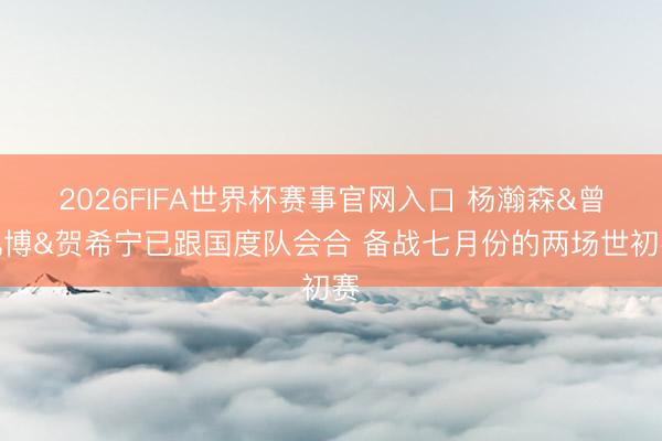2026FIFA世界杯赛事官网入口 杨瀚森&曾凡博&贺希宁已跟国度队会合 备战七月份的两场世初赛