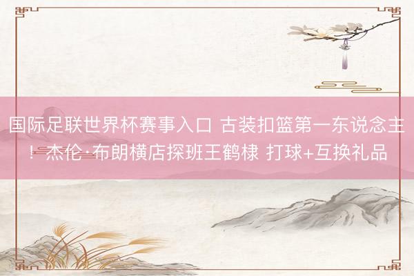 国际足联世界杯赛事入口 古装扣篮第一东说念主！杰伦·布朗横店探班王鹤棣 打球+互换礼品