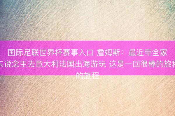 国际足联世界杯赛事入口 詹姆斯：最近带全家东说念主去意大利法国出海游玩 这是一回很棒的旅程