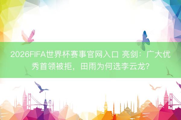 2026FIFA世界杯赛事官网入口 亮剑：广大优秀首领被拒，田雨为何选李云龙？