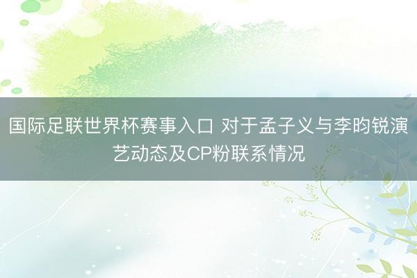 国际足联世界杯赛事入口 对于孟子义与李昀锐演艺动态及CP粉联系情况