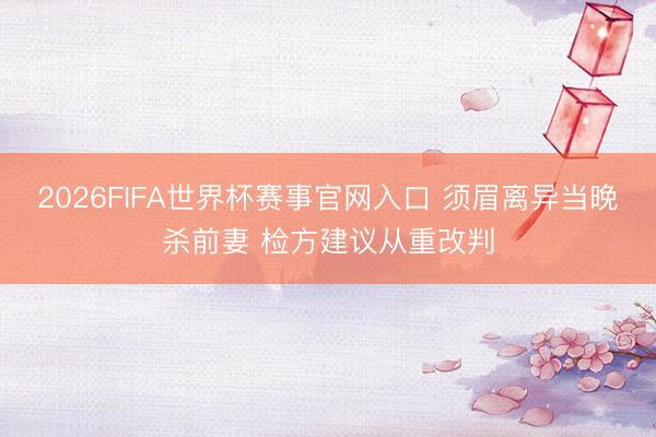 2026FIFA世界杯赛事官网入口 须眉离异当晚杀前妻 检方建议从重改判