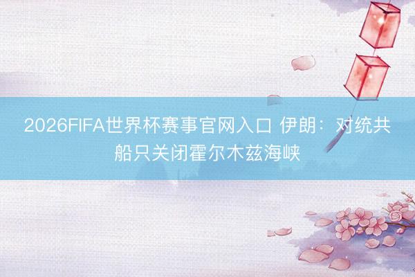 2026FIFA世界杯赛事官网入口 伊朗：对统共船只关闭霍尔木兹海峡