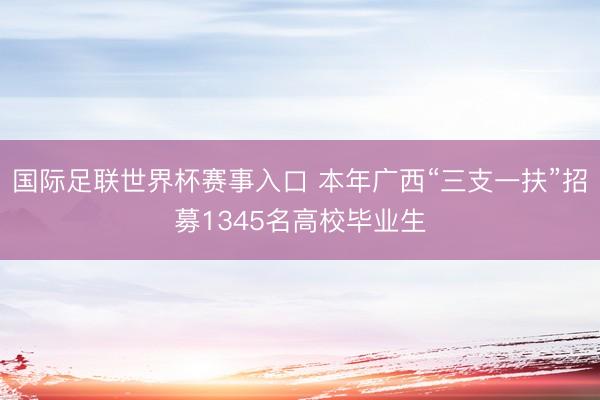国际足联世界杯赛事入口 本年广西“三支一扶”招募1345名高校毕业生