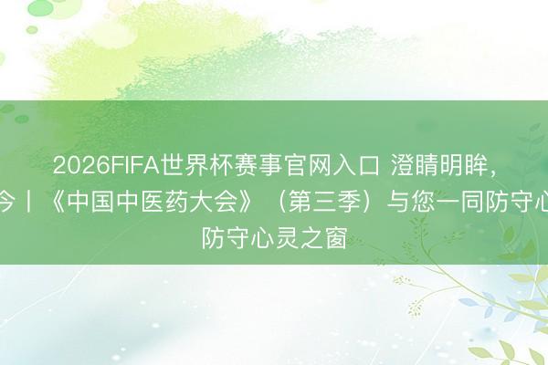 2026FIFA世界杯赛事官网入口 澄睛明眸，目见古今丨《中国中医药大会》（第三季）与您一同防守心灵之窗