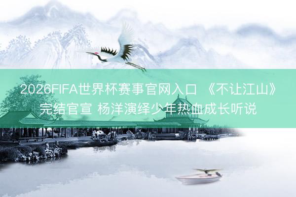2026FIFA世界杯赛事官网入口 《不让江山》完结官宣 杨洋演绎少年热血成长听说