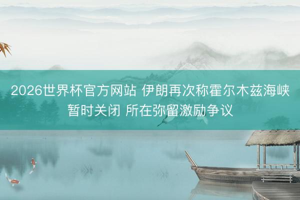 2026世界杯官方网站 伊朗再次称霍尔木兹海峡暂时关闭 所在弥留激励争议