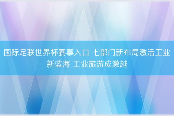 国际足联世界杯赛事入口 七部门新布局激活工业新蓝海 工业旅游成激越