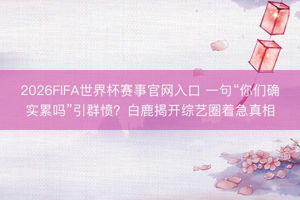 2026FIFA世界杯赛事官网入口 一句“你们确实累吗”引群愤？白鹿揭开综艺圈着急真相