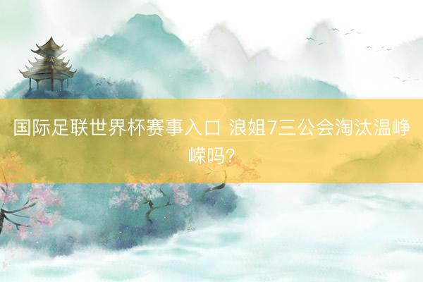 国际足联世界杯赛事入口 浪姐7三公会淘汰温峥嵘吗？