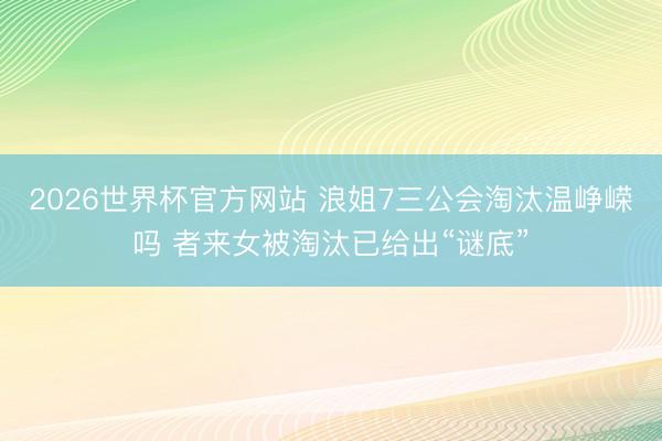 2026世界杯官方网站 浪姐7三公会淘汰温峥嵘吗 者来女被淘汰已给出“谜底”