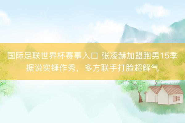 国际足联世界杯赛事入口 张凌赫加盟跑男15季据说实锤作秀,多方联手打脸超解气