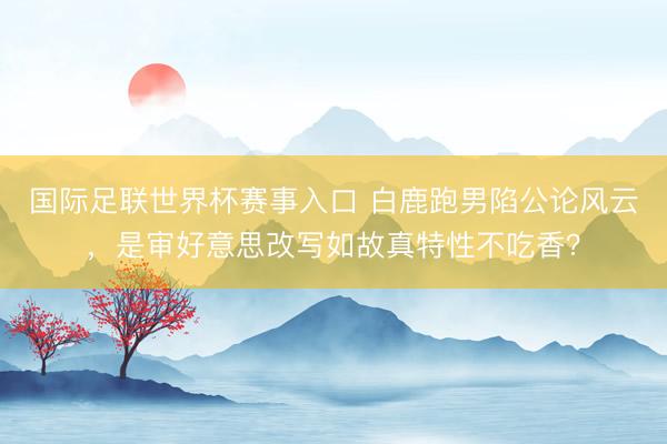 国际足联世界杯赛事入口 白鹿跑男陷公论风云，是审好意思改写如故真特性不吃香？
