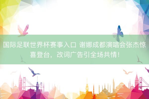 国际足联世界杯赛事入口 谢娜成都演唱会张杰惊喜登台，改词广告引全场共情！