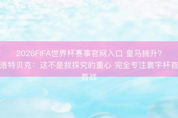 2026FIFA世界杯赛事官网入口 皇马挑升？施洛特贝克：这不是我探究的重心 完全专注寰宇杯首战