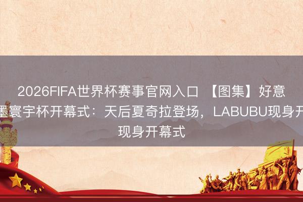 2026FIFA世界杯赛事官网入口 【图集】好意思加墨寰宇杯开幕式：天后夏奇拉登场，LABUBU现身开幕式