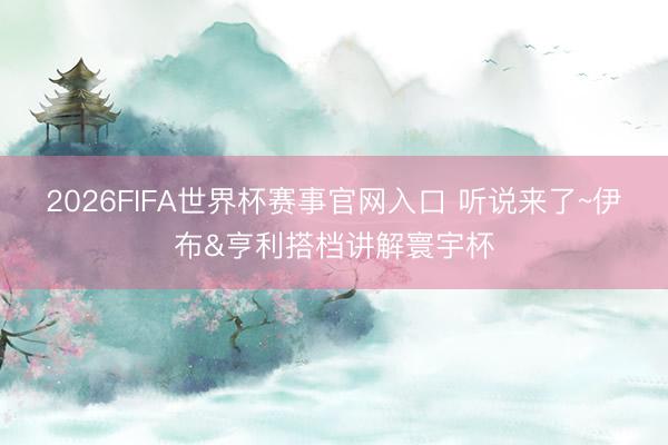 2026FIFA世界杯赛事官网入口 听说来了~伊布&亨利搭档讲解寰宇杯