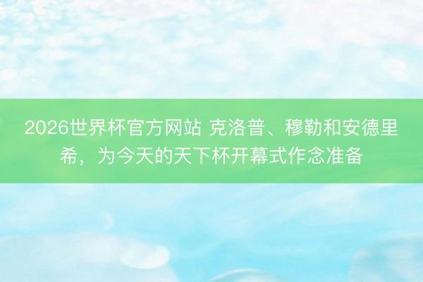 2026世界杯官方网站 克洛普、穆勒和安德里希，为今天的天下杯开幕式作念准备